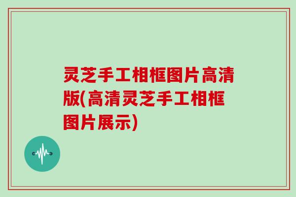 灵芝手工相框图片高清版(高清灵芝手工相框图片展示)