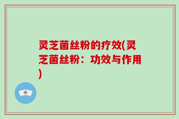 灵芝菌丝粉的疗效(灵芝菌丝粉：功效与作用)