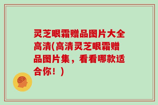 灵芝眼霜赠品图片大全高清(高清灵芝眼霜赠品图片集，看看哪款适合你！)