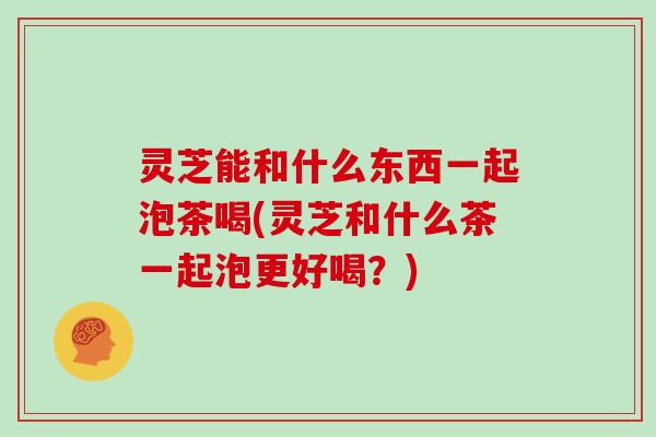 灵芝能和什么东西一起泡茶喝(灵芝和什么茶一起泡更好喝？)