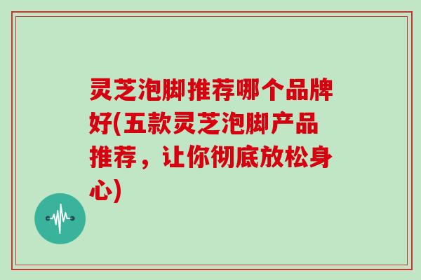 灵芝泡脚推荐哪个品牌好(五款灵芝泡脚产品推荐，让你彻底放松身心)