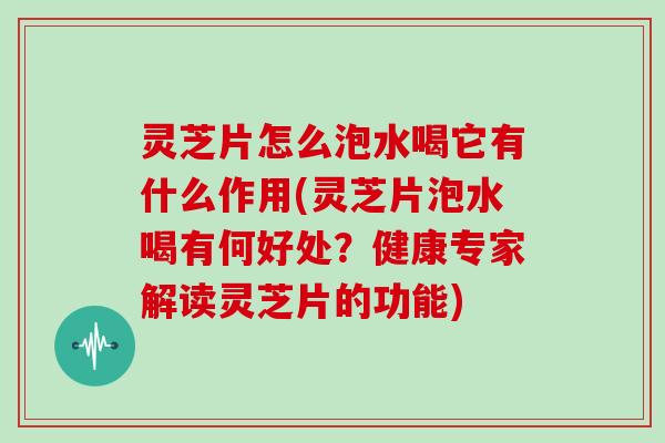 灵芝片怎么泡水喝它有什么作用(灵芝片泡水喝有何好处？健康专家解读灵芝片的功能)