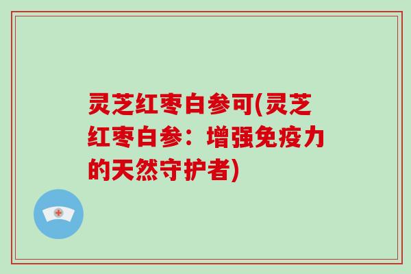 灵芝红枣白参可(灵芝红枣白参：增强免疫力的天然守护者)