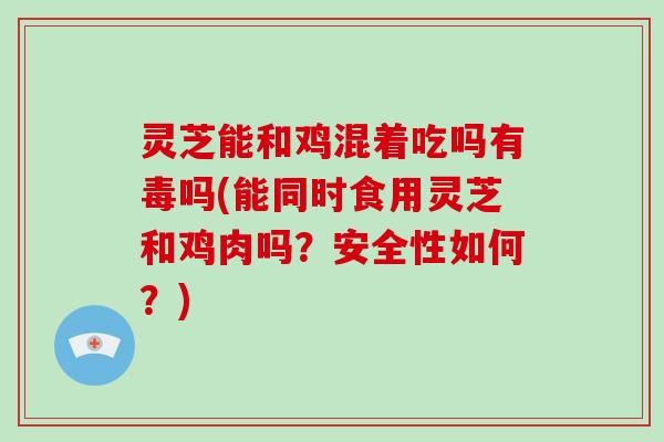 灵芝能和鸡混着吃吗有毒吗(能同时食用灵芝和鸡肉吗？安全性如何？)