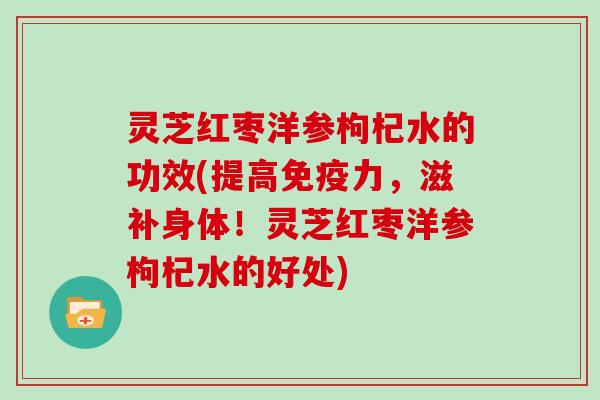 灵芝红枣洋参枸杞水的功效(提高免疫力，滋补身体！灵芝红枣洋参枸杞水的好处)