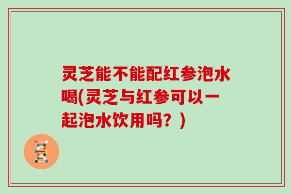 灵芝能不能配红参泡水喝(灵芝与红参可以一起泡水饮用吗？)