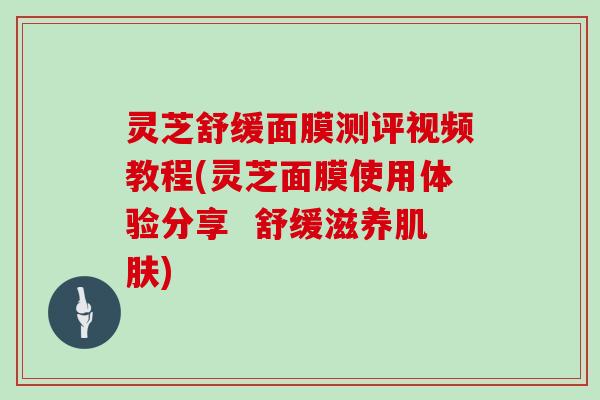 灵芝舒缓面膜测评视频教程(灵芝面膜使用体验分享  舒缓滋养肌肤)