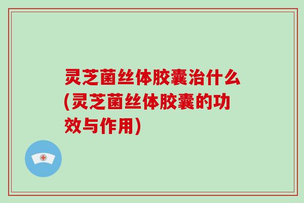 灵芝菌丝体胶囊治什么(灵芝菌丝体胶囊的功效与作用)