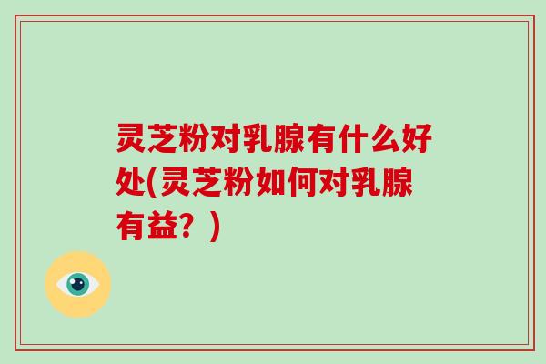 灵芝粉对乳腺有什么好处(灵芝粉如何对乳腺有益？)