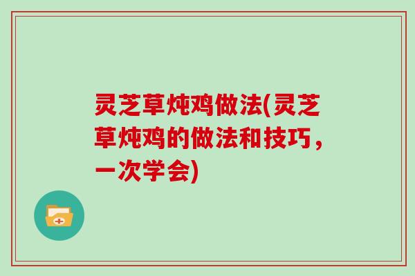 灵芝草炖鸡做法(灵芝草炖鸡的做法和技巧，一次学会)