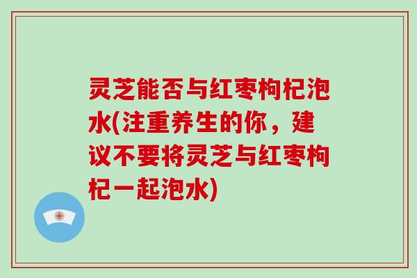 灵芝能否与红枣枸杞泡水(注重养生的你，建议不要将灵芝与红枣枸杞一起泡水)