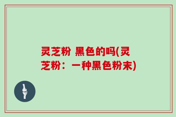 灵芝粉 黑色的吗(灵芝粉：一种黑色粉末)