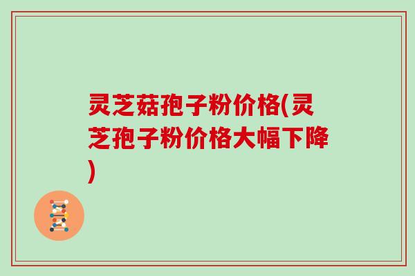 灵芝菇孢子粉价格(灵芝孢子粉价格大幅下降)
