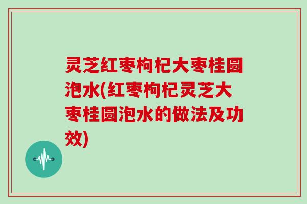 灵芝红枣枸杞大枣桂圆泡水(红枣枸杞灵芝大枣桂圆泡水的做法及功效)