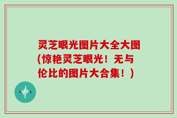灵芝眼光图片大全大图(惊艳灵芝眼光！无与伦比的图片大合集！)