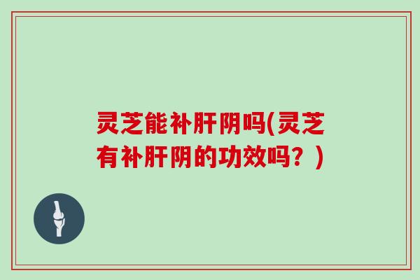 灵芝能补肝阴吗(灵芝有补肝阴的功效吗？)