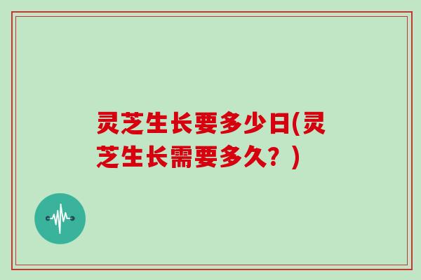 灵芝生长要多少日(灵芝生长需要多久？)