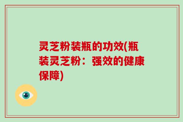 灵芝粉装瓶的功效(瓶装灵芝粉：强效的健康保障)