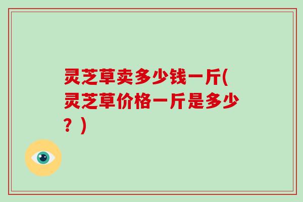 灵芝草卖多少钱一斤(灵芝草价格一斤是多少？)
