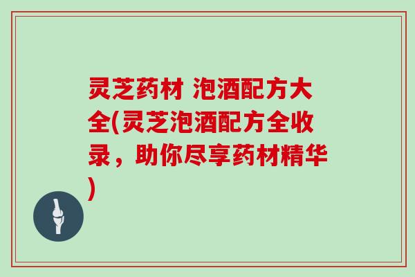 灵芝药材 泡酒配方大全(灵芝泡酒配方全收录，助你尽享药材精华)