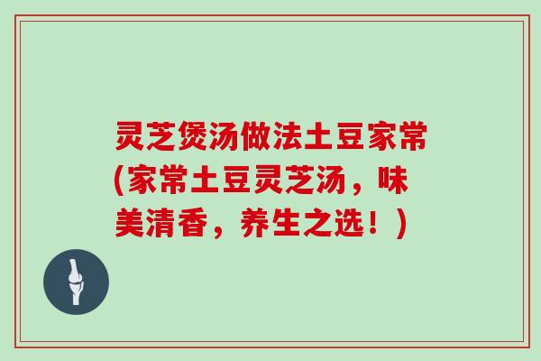 灵芝煲汤做法土豆家常(家常土豆灵芝汤，味美清香，养生之选！)
