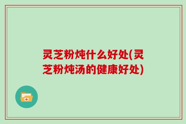 灵芝粉炖什么好处(灵芝粉炖汤的健康好处)-第1张图片-灵芝大师