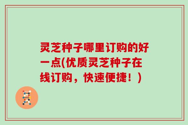 灵芝种子哪里订购的好一点(优质灵芝种子在线订购,快速便捷!)-第1张图片-灵芝大师 灵芝种子哪里订购的好一点(优质灵芝种子在线订购,快速便捷!)-第1张图片-灵芝大师