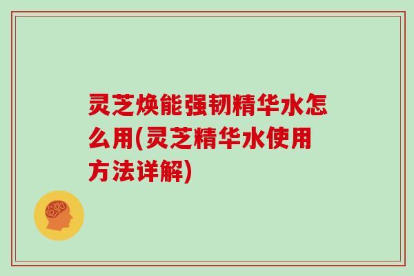 灵芝焕能强韧精华水怎么用(灵芝精华水使用方法详解)