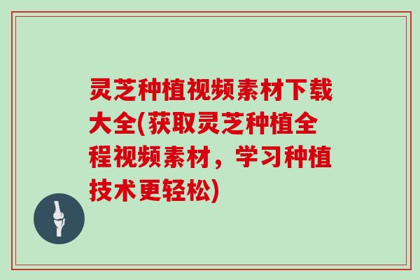 灵芝种植视频素材下载大全(获取灵芝种植全程视频素材，学习种植技术更轻松)
