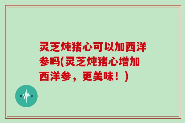 灵芝炖猪心可以加西洋参吗(灵芝炖猪心增加西洋参，更美味！)