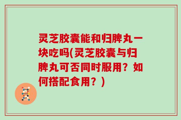 灵芝胶囊能和归脾丸一块吃吗(灵芝胶囊与归脾丸可否同时服用？如何搭配食用？)