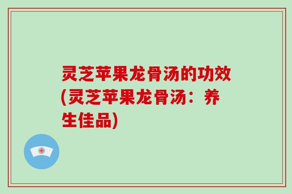灵芝苹果龙骨汤的功效(灵芝苹果龙骨汤：养生佳品)