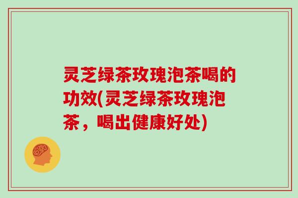 灵芝绿茶玫瑰泡茶喝的功效(灵芝绿茶玫瑰泡茶，喝出健康好处)
