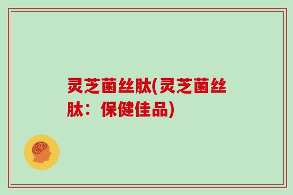 灵芝菌丝肽(灵芝菌丝肽：保健佳品)