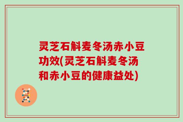 灵芝石斛麦冬汤赤小豆功效(灵芝石斛麦冬汤和赤小豆的健康益处)