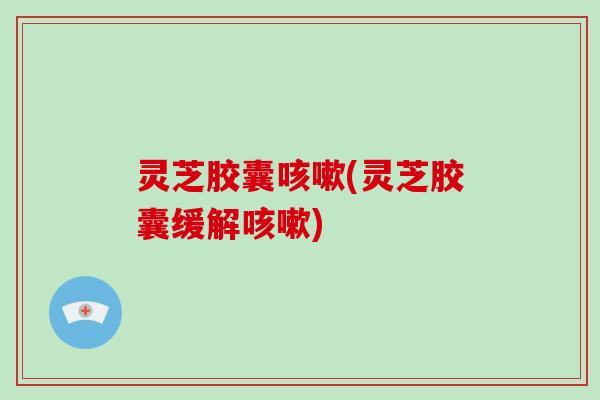 灵芝胶囊咳嗽(灵芝胶囊缓解咳嗽)