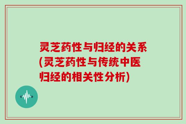 灵芝药性与归经的关系(灵芝药性与传统中医归经的相关性分析)