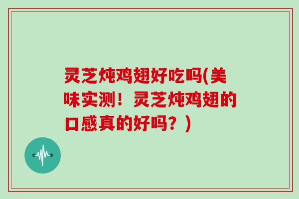 灵芝炖鸡翅好吃吗(美味实测！灵芝炖鸡翅的口感真的好吗？)