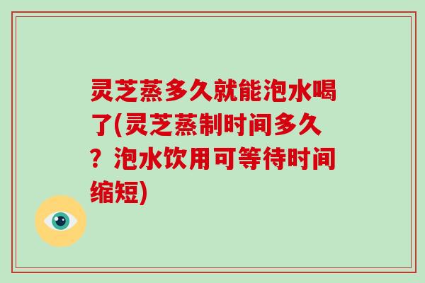 灵芝蒸多久就能泡水喝了(灵芝蒸制时间多久？泡水饮用可等待时间缩短)