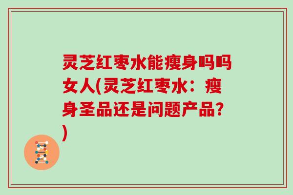 灵芝红枣水能瘦身吗吗女人(灵芝红枣水：瘦身圣品还是问题产品？)