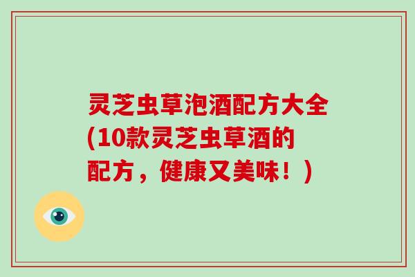 灵芝虫草泡酒配方大全(10款灵芝虫草酒的配方，健康又美味！)