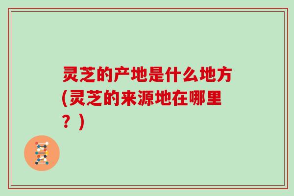 灵芝的产地是什么地方(灵芝的来源地在哪里？)