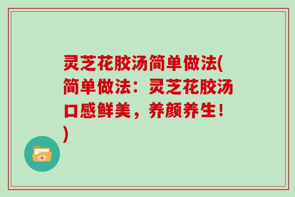 灵芝花胶汤简单做法(简单做法：灵芝花胶汤口感鲜美，养颜养生！)
