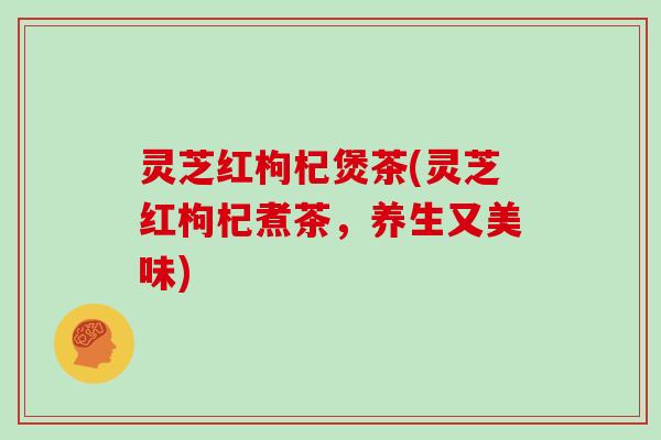 灵芝红枸杞煲茶(灵芝红枸杞煮茶，养生又美味)