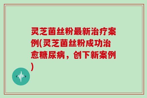 灵芝菌丝粉最新治疗案例(灵芝菌丝粉成功治愈糖尿病，创下新案例)