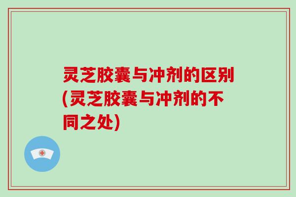 灵芝胶囊与冲剂的区别(灵芝胶囊与冲剂的不同之处)