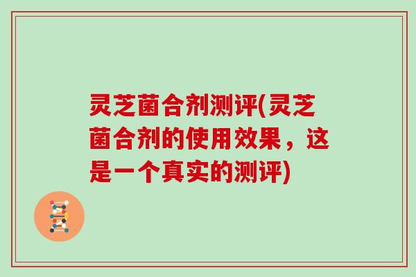 灵芝菌合剂测评(灵芝菌合剂的使用效果，这是一个真实的测评)