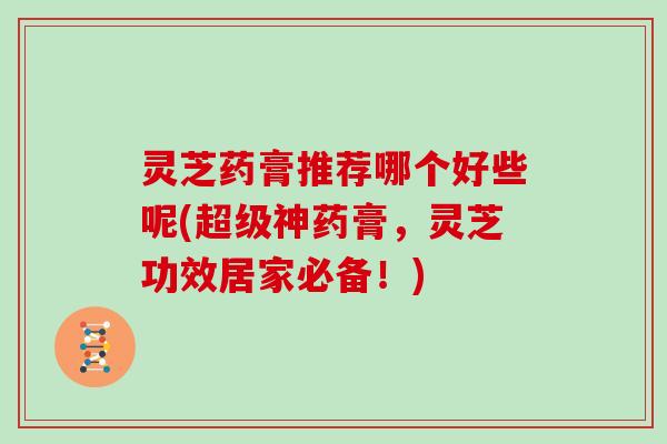 灵芝药膏推荐哪个好些呢(超级神药膏，灵芝功效居家必备！)