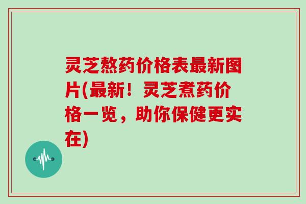 灵芝熬药价格表最新图片(最新！灵芝煮药价格一览，助你保健更实在)