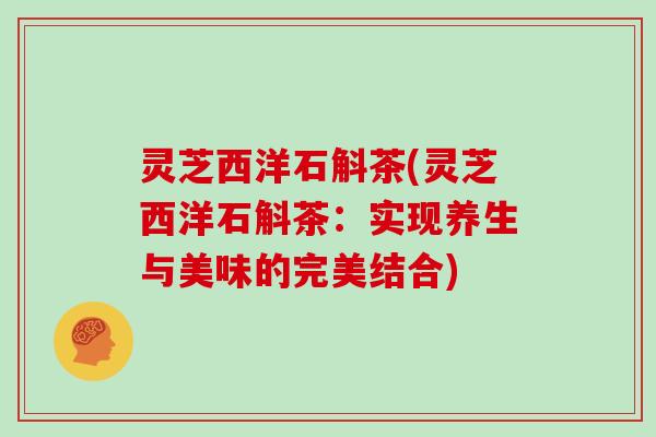 灵芝西洋石斛茶(灵芝西洋石斛茶：实现养生与美味的完美结合)